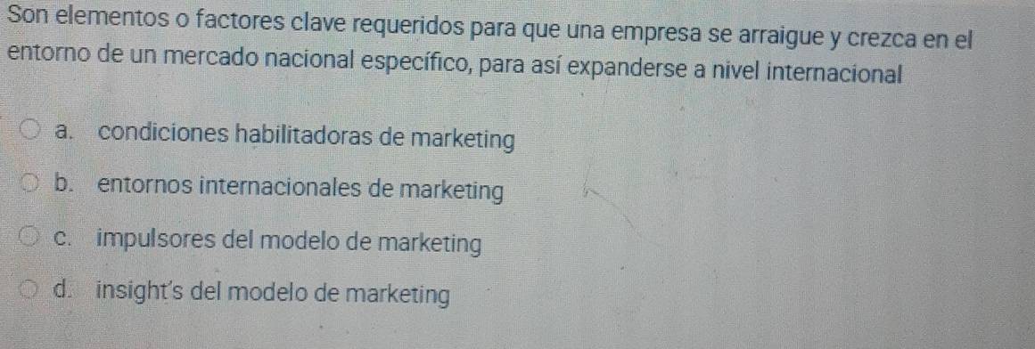 Son elementos o factores clave requeridos para que una empresa se arraigue y crezca en el
entorno de un mercado nacional específico, para así expanderse a nivel internacional
a. condiciones habilitadoras de marketing
b. entornos internacionales de marketing
c. impulsores del modelo de marketing
d. insight's del modelo de marketing