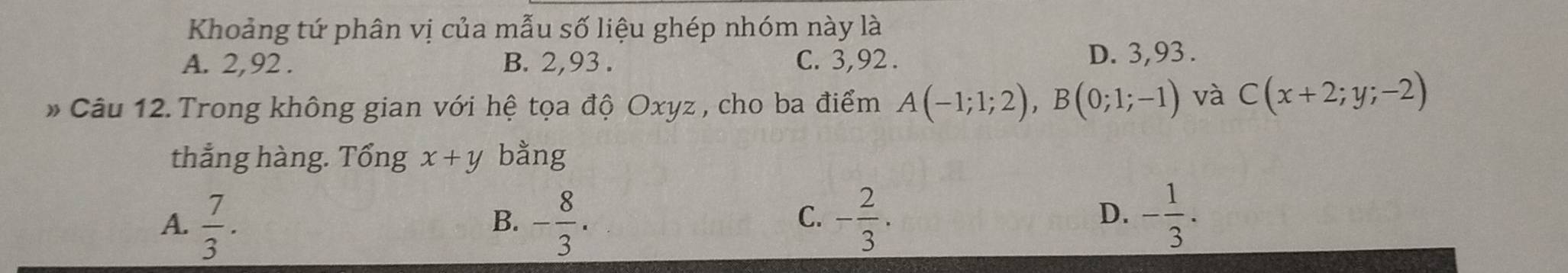 Khoảng tứ phân vị của mẫu số liệu ghép nhóm này là
A. 2, 92. B. 2, 93. C. 3, 92.
D. 3, 93.
* Câu 12. Trong không gian với hệ tọa độ Oxyz , cho ba điểm A(-1;1;2), B(0;1;-1) và C(x+2;y;-2)
thẳng hàng. Tổng x+y bằng
A.  7/3 . - 8/3 . - 2/3 . - 1/3 . 
B.
C.
D.