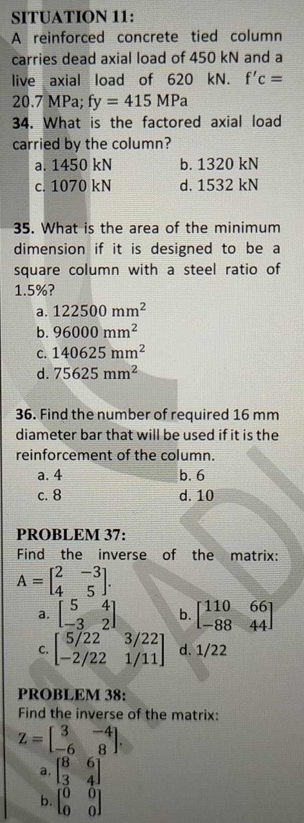 SITUATION 11:
A reinforced concrete tied column
carries dead axial load of 450 kN and a
live axial load of 620 kN. f'c=
20.7 MPa; fy=415MPa
34. What is the factored axial load
carried by the column?
a. 1450 kN b. 1320 kN
c. 1070 kN d. 1532 kN
35. What is the area of the minimum
dimension if it is designed to be a
square column with a steel ratio of
1.5%?
a. 122500mm^2
b. 96000mm^2
C. 140625mm^2
d. 75625mm^2
36. Find the number of required 16 mm
diameter bar that will be used if it is the
reinforcement of the column.
a. 4 b. 6
c. 8 d. 10
PROBLEM 37:
Find the inverse of the matrix:
A=beginbmatrix 2&-3 4&5endbmatrix.
a. beginbmatrix 5&4 -3&2endbmatrix beginbmatrix 110&66 -88&44endbmatrix
b.
C. beginbmatrix 5/22&3/22 -2/22&1/11endbmatrix d. 1/22
PROBLEM 38:
Find the inverse of the matrix:
Z=beginbmatrix 3&-4 -6&8endbmatrix.
a, beginbmatrix 8&6 3&4endbmatrix
b. beginbmatrix 0&0 0&0endbmatrix