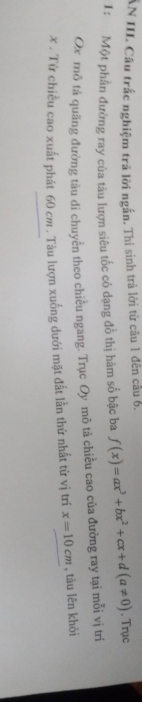 ẤN III. Câu trắc nghiệm trả lời ngắn. Thí sinh trả lời từ câu 1 đên câu 6. 
1: Một phần đường ray của tàu lượn siêu tốc có dạng đồ thị hàm số bậc ba f(x)=ax^3+bx^2+cx+d(a!= 0). Trục 
Ox mô tả quãng đường tàu di chuyển theo chiều ngang. Trục Oy mô tả chiều cao của đường ray tại mỗi vị trí
x. Từ chiều cao xuất phát 60 cm. Tàu lượn xuống dưới mặt đất lần thứ nhất từ vị trí x=10cm , tàu lên khỏi