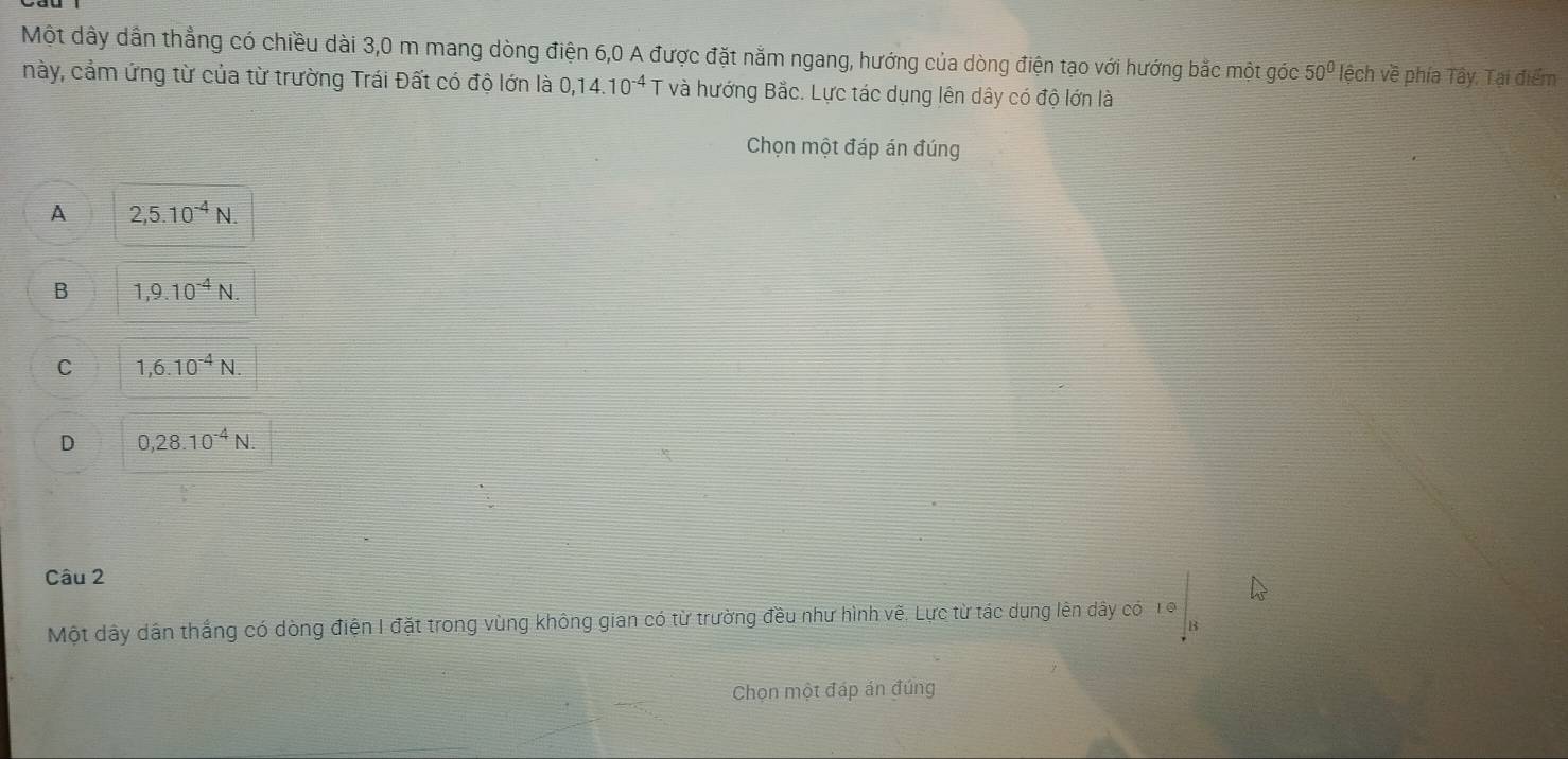 Một dây dẫn thẳng có chiều dài 3,0 m mang dòng điện 6, 0 A được đặt nằm ngang, hướng của dòng điện tạo với hướng bắc một góc 50° lệch về phía Tây, Tại điểm
này, cảm ứng từ của từ trường Trái Đất có độ lớn là 0,14.10^(-4) T và hướng Bắc. Lực tác dụng lên dây có độ lớn là
Chọn một đáp án đúng
A 2,5.10^(-4)N.
B 1,9.10^(-4)N.
C 1,6.10^(-4)N.
D 0, 28.10^(-4)N. 
Câu 2
Một dây dân thắng có dòng điện I đặt trong vùng không gian có từ trường đều như hình vẽ, Lực từ tác dụng lên dây có 19
Chọn một đáp án đúng