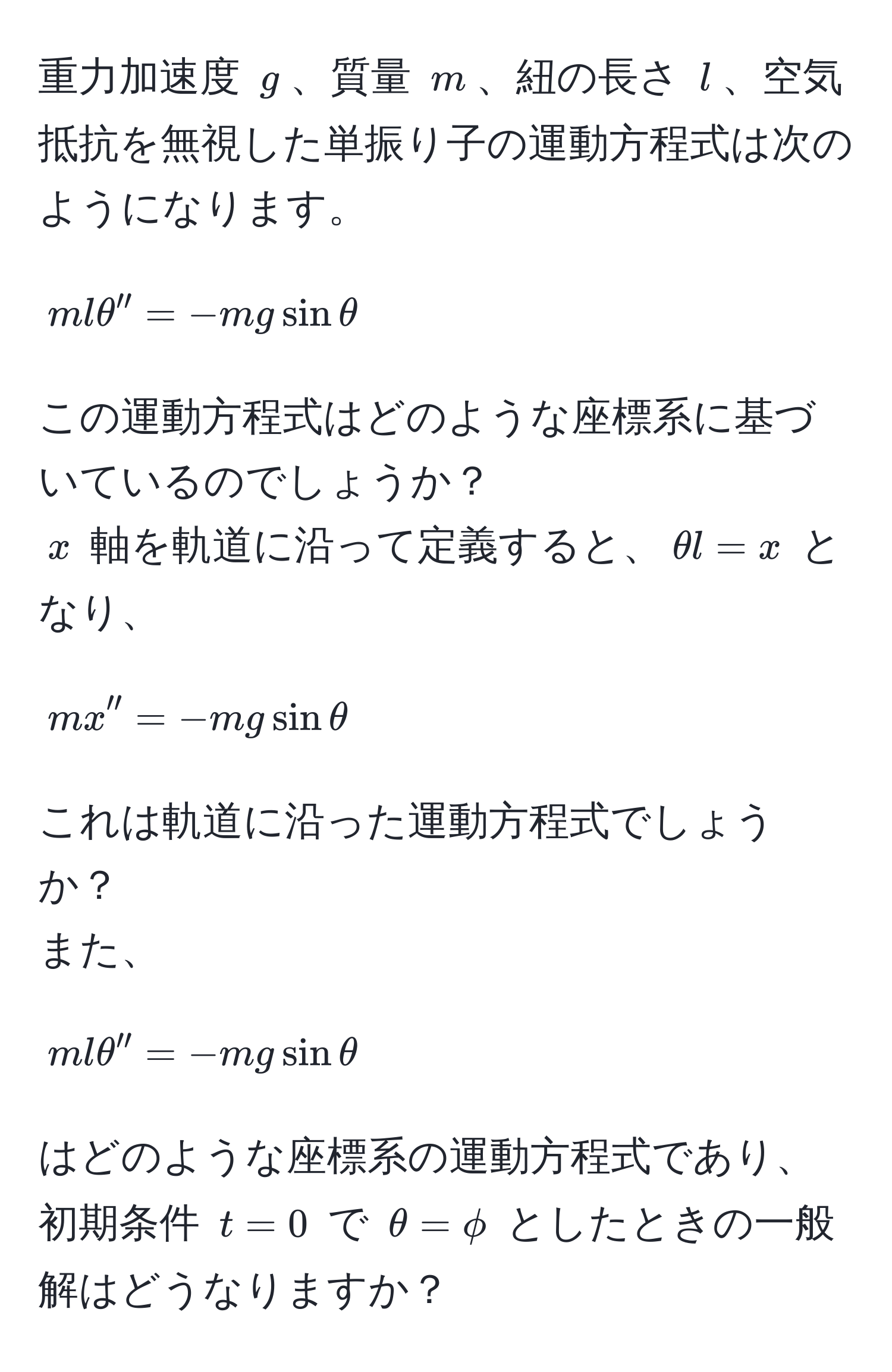 重力加速度 $g$、質量 $m$、紐の長さ $l$、空気抵抗を無視した単振り子の運動方程式は次のようになります。  
$$ mlθ'' = -mgsinθ $$  
この運動方程式はどのような座標系に基づいているのでしょうか？  
$x$ 軸を軌道に沿って定義すると、$θ l = x$ となり、  
$$ mx'' = -mgsinθ $$  
これは軌道に沿った運動方程式でしょうか？  
また、  
$$ mlθ'' = -mgsinθ $$  
はどのような座標系の運動方程式であり、初期条件 $t=0$ で $θ=phi$ としたときの一般解はどうなりますか？