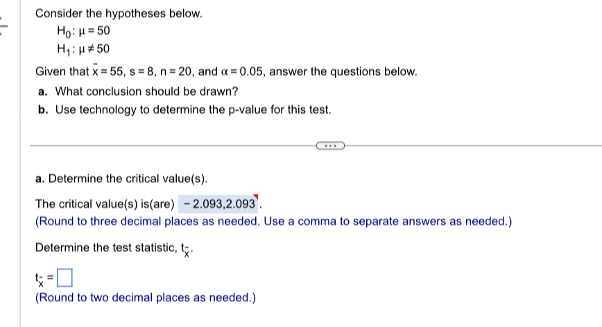 Consider the hypotheses below.
H_0:mu =50
H_1:mu != 50
Given that overline x=55, s=8, n=20 , and alpha =0.05 , answer the questions below. 
a. What conclusion should be drawn? 
b. Use technology to determine the p -value for this test. 
a. Determine the critical value(s). 
The critical value(s) is(are) . -2 :.093, 2.093. 
(Round to three decimal places as needed. Use a comma to separate answers as needed.) 
Determine the test statistic, t-.
t_overline x=□
(Round to two decimal places as needed.)