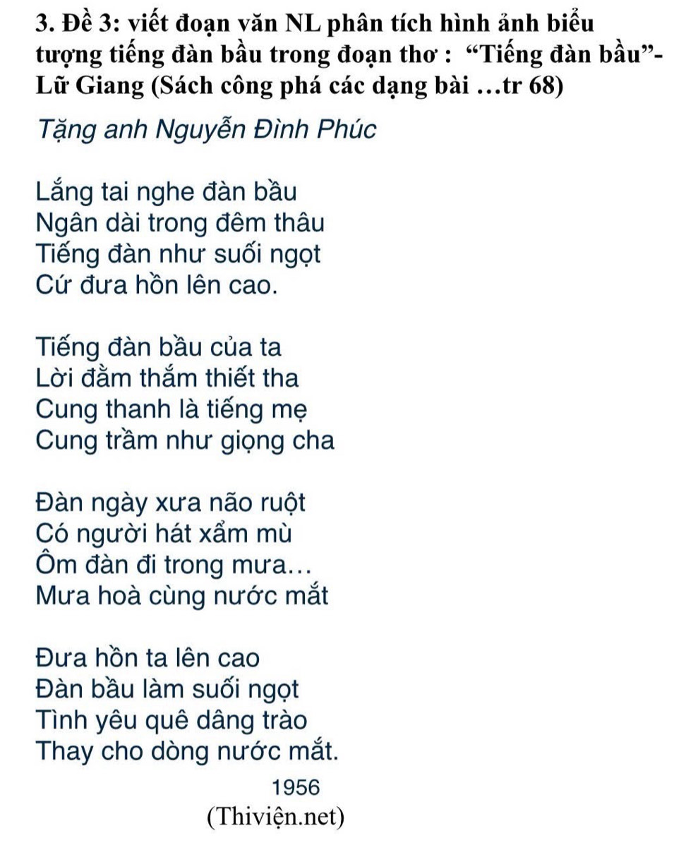 Đề 3: viết đoạn văn NL phân tích hình ảnh biểu 
tượng tiếng đàn bầu trong đoạn thơ : “Tiếng đàn bầu”- 
Lữ Giang (Sách công phá các dạng bài …tr 68) 
Tặng anh Nguyễn Đình Phúc 
Lng tai nghe đàn bầu 
Ngân dài trong đêm thâu 
Tiếng đàn như suối ngọt 
Cứ đưa hồn lên cao. 
Tiếng đàn bầu của ta 
Lời đằm thắm thiết tha 
Cung thanh là tiếng mẹ 
Cung trầm như giọng cha 
Đàn ngày xưa não ruột 
Có người hát xẩm mù 
Ôm đàn đi trong mưa... 
Mưa hoà cùng nước mắt 
Đưa hồn ta lên cao 
Đàn bầu làm suối ngọt 
Tình yêu quê dâng trào 
Thay cho dòng nước mắt. 
1956 
(Thiviện.net)