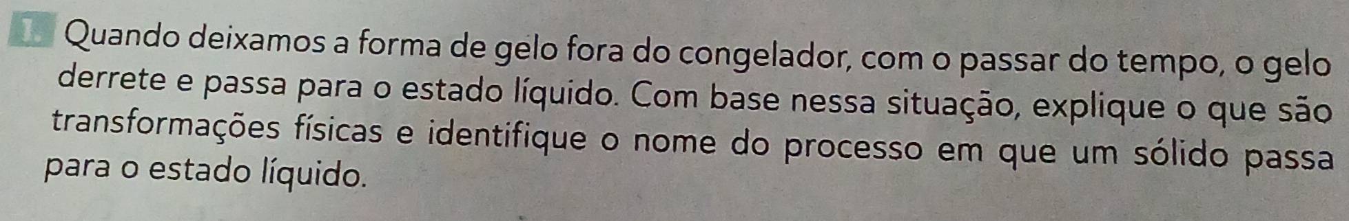 Quando deixamos a forma de gelo fora do congelador, com o passar do tempo, o gelo 
derrete e passa para o estado líquido. Com base nessa situação, explique o que são 
transformações físicas e identifique o nome do processo em que um sólido passa 
para o estado líquido.