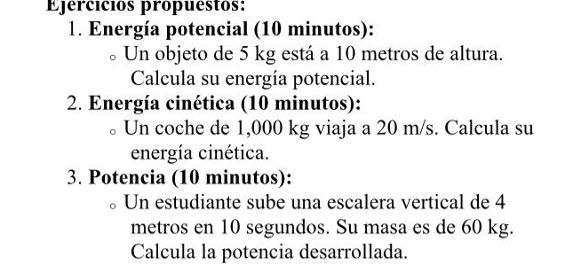 Ejercicios propuestos: 
1. Energía potencial (10 minutos): 
Un objeto de 5 kg está a 10 metros de altura. 
Calcula su energía potencial. 
2. Energía cinética (10 minutos): 
Un coche de 1,000 kg viaja a 20 m/s. Calcula su 
energía cinética. 
3. Potencia (10 minutos): 
Un estudiante sube una escalera vertical de 4
metros en 10 segundos. Su masa es de 60 kg. 
Calcula la potencia desarrollada.