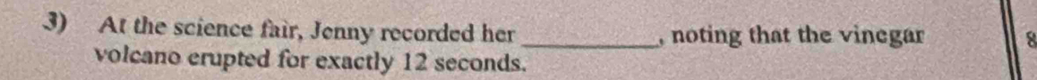 At the science fair, Jenny recorded her _, noting that the vinegar 8
volcano erupted for exactly 12 seconds.