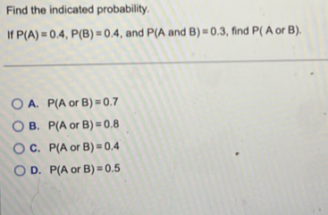 Find the indicated probability.
If P(A)=0.4, P(B)=0.4 , and P(Aa nd B)=0.3 , find P(AorB).
A. P(AorB)=0.7
B. P(AorB)=0.8
C. P(AorB)=0.4
D. P(AorB)=0.5