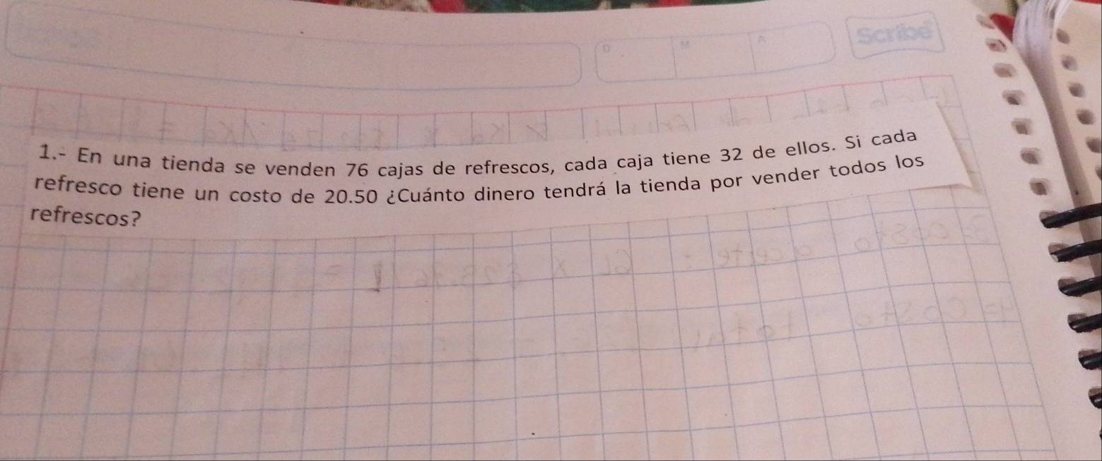 1.- En una tienda se venden 76 cajas de refrescos, cada caja tiene 32 de ellos. Si cada 
refresco tiene un costo de 20.50 ¿Cuánto dinero tendrá la tienda por vender todos los 
refrescos?