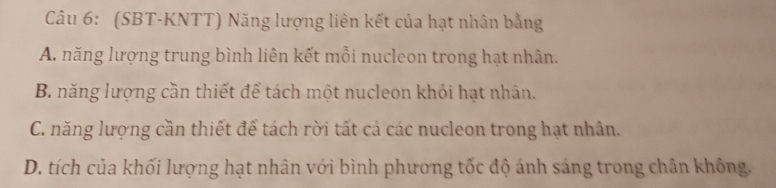 (SBT-KNTT) Năng lượng liên kết của hạt nhân bằng
A. năng lượng trung bình liên kết mỗi nucleon trong hạt nhân.
B. năng lượng cần thiết để tách một nucleon khỏi hạt nhân.
C. năng lượng cần thiết để tách rời tất cả các nucleon trong hạt nhân.
D. tích của khối lượng hạt nhân với bình phương tốc độ ánh sáng trong chân không.