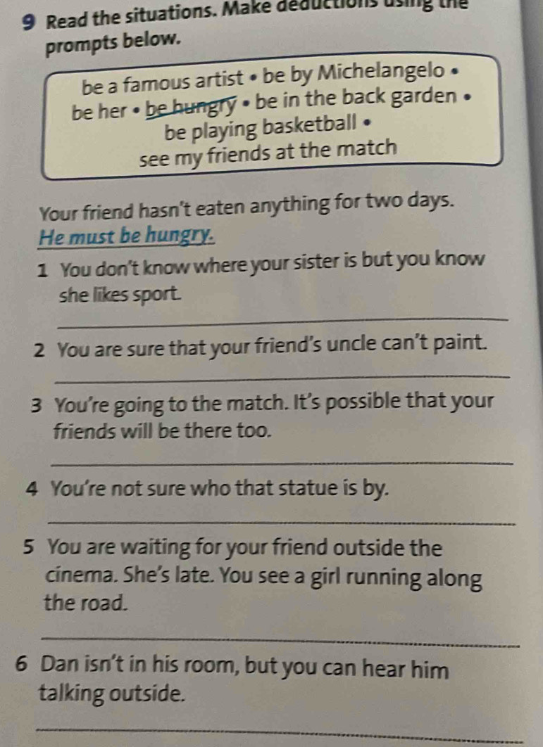 Read the situations. Make deductions using the 
prompts below. 
be a famous artist • be by Michelangelo • 
be her • be hungry • be in the back garden • 
be playing basketball • 
see my friends at the match 
Your friend hasn't eaten anything for two days. 
He must be hungry. 
1 You don't know where your sister is but you know 
_ 
she likes sport. 
2 You are sure that your friend’s uncle can’t paint. 
_ 
3 You’re going to the match. It’s possible that your 
friends will be there too. 
_ 
4 You're not sure who that statue is by. 
_ 
5 You are waiting for your friend outside the 
cinema. She’s late. You see a girl running along 
the road. 
_ 
6 Dan isn't in his room, but you can hear him 
talking outside. 
_