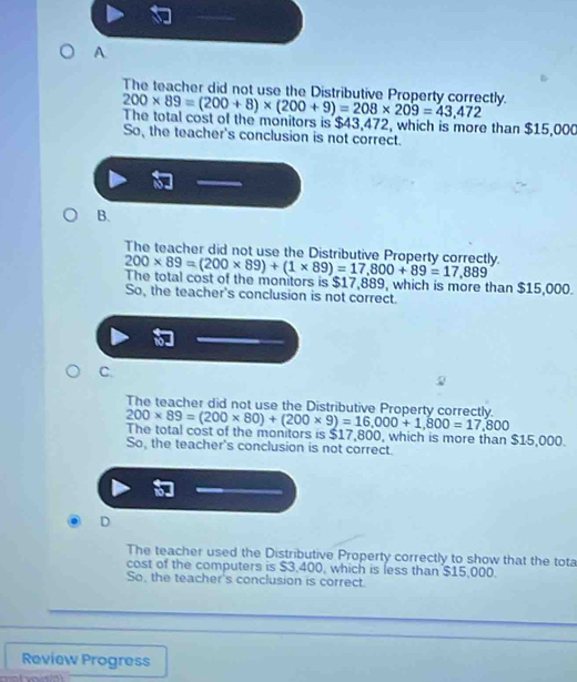 A.
The teacher did not use the Distributive Property correctly. 200* 89=(200+8)* (200+9)=208* 209=43,472
The total cost of the monitors is $43,4 1 2, which is more than $15,000
So, the teacher's conclusion is not correct.
B.
The teacher did not use the Distributive Property correctly. 200* 89=(200* 89)+(1* 89)=17,800+89=17,889
The total cost of the monitors is $17,889, which is more than $15,000.
So, the teacher's conclusion is not correct.
C.
The teacher did not use the Distributive Property correctly 200* 89=(200* 80)+(200* 9)=16,000+1,800=17,800
The total cost of the monitors is $17,800, which is more than $15,000.
So, the teacher's conclusion is not correct.
D
The teacher used the Distributive Property correctly to show that the tota
cost of the computers is $3,400, which is less than $15,000.
So, the teacher's conclusion is correct.
Review Progress