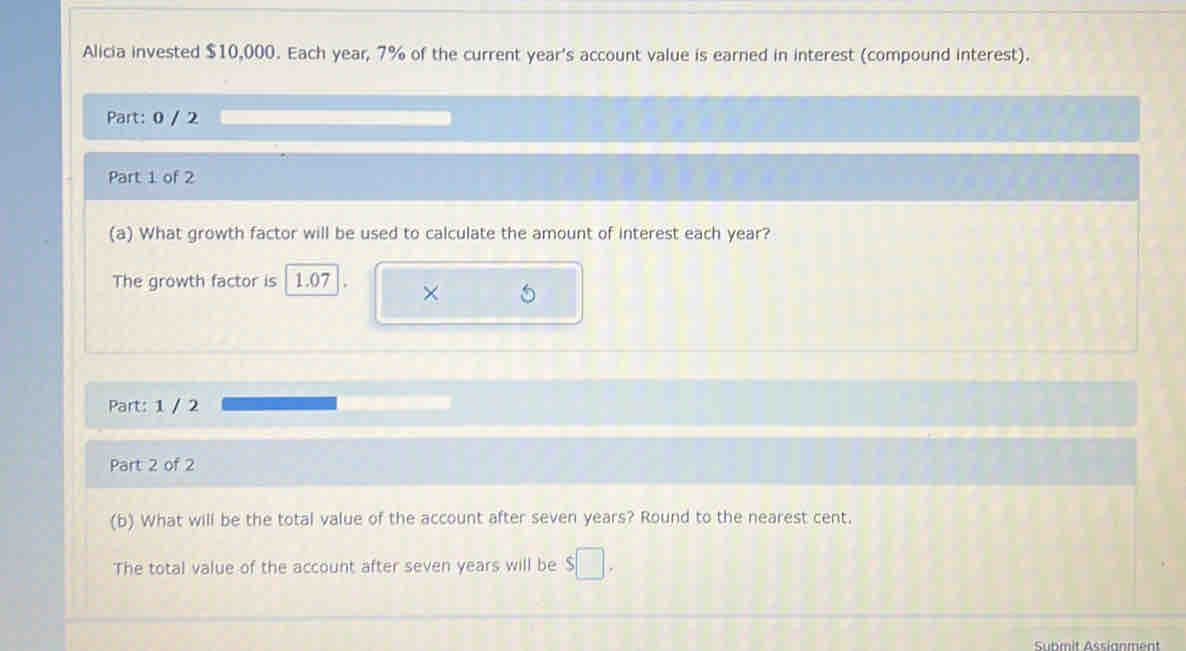 Alicia invested $10,000. Each year, 7% of the current year's account value is earned in interest (compound interest). 
Part: 0 / 2 
Part 1 of 2 
(a) What growth factor will be used to calculate the amount of interest each year? 
The growth factor is 1.07
× 
Part: 1 / 2 
Part 2 of 2 
(b) What will be the total value of the account after seven years? Round to the nearest cent. 
The total value of the account after seven years will be $□. 
Submit Assianment