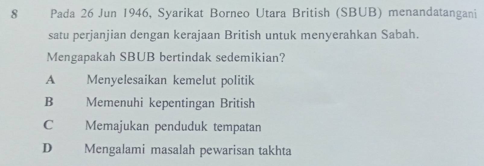 Pada 26 Jun 1946, Syarikat Borneo Utara British (SBUB) menandatangani
satu perjanjian dengan kerajaan British untuk menyerahkan Sabah.
Mengapakah SBUB bertindak sedemikian?
A Menyelesaikan kemelut politik
B Memenuhi kepentingan British
C Memajukan penduduk tempatan
D Mengalami masalah pewarisan takhta