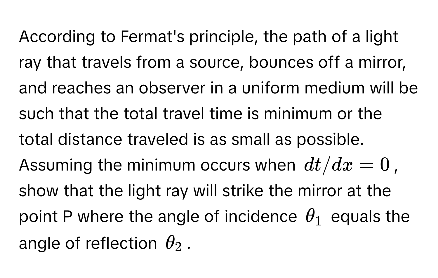 According to Fermat's principle, the path of a light ray that travels from a source, bounces off a mirror, and reaches an observer in a uniform medium will be such that the total travel time is minimum or the total distance traveled is as small as possible. Assuming the minimum occurs when $dt/dx=0$, show that the light ray will strike the mirror at the point P where the angle of incidence $θ_1$ equals the angle of reflection $θ_2$.