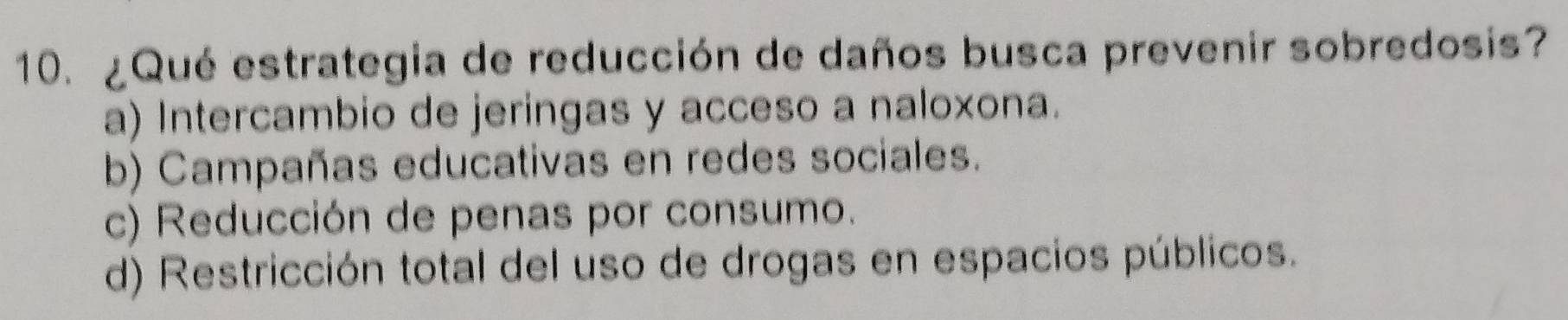 ¿Qué estrategia de reducción de daños busca prevenir sobredosis?
a) Intercambio de jeringas y acceso a naloxona.
b) Campañas educativas en redes sociales.
c) Reducción de penas por consumo.
d) Restricción total del uso de drogas en espacios públicos.