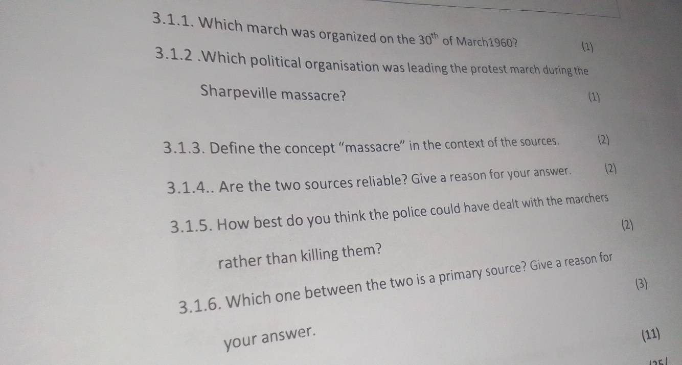 Which march was organized on the 30^(th) of March1960? 
(1) 
3.1.2 .Which political organisation was leading the protest march during the 
Sharpeville massacre? (1) 
3.1.3. Define the concept “massacre” in the context of the sources. (2) 
3.1.4.. Are the two sources reliable? Give a reason for your answer. (2) 
3.1.5. How best do you think the police could have dealt with the marchers 
(2) 
rather than killing them? 
3.1.6. Which one between the two is a primary source? Give a reason for 
(3) 
your answer. 
(11)