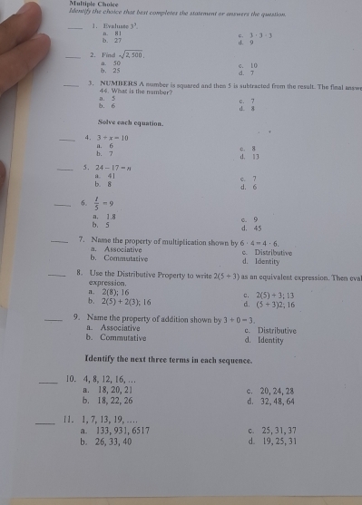 Identify the choice that best completes the statement or answers the question.
_1. Eynluate n. 81 3^7.
c. 3· 3· 3
b. 27 d. 9
sqrt(2,500), 
_2. Find a. 50
c. 10
b. 25 d. 7
_3. NUMBERS A number is squared and then 5 is subtracted from the result. The final snsw
44. What is the number?
c. 7
b. 6 a. 5 d. 8
Solve each equation.
_4. 3+x=10
b. 7 a. 6 c. 8 d. 1 3
_5. 24-17=n
b. 8 a. 41
d. 6 c. 7
_6.  t/5 =9
b. s n, 1.8
d. 45 0. 9
_7. Name the property of multiplication shown by 6· 4=4· 6
b. Commutative a. Associative c. Distributive
d. Identity
_8. Use the Distributive Property to write 2(5+3) as an equivalent expression. Then eva
expression.
a. 2(8); 16
c. 2(5)+3; 13
b. 2(5)+2(3);1 16 d. (5+3)2; 16
_9. Name the property of addition shown by 3+0=3. 
a. Associative
b. Commutative d. Identity c. Distributive
Identify the next three terms in each sequence.
_10. 4, 8, 12, 16, …
a. 18, 20, 21 c. 20, 24, 28
b. 18, 22, 26 d. 32, 48, 64
_11. 1, 7, 13, 19, …
a. 133, 931, 6517 c. 25, 31, 37
b. 26, 33, 40 d. 19, 25, 31