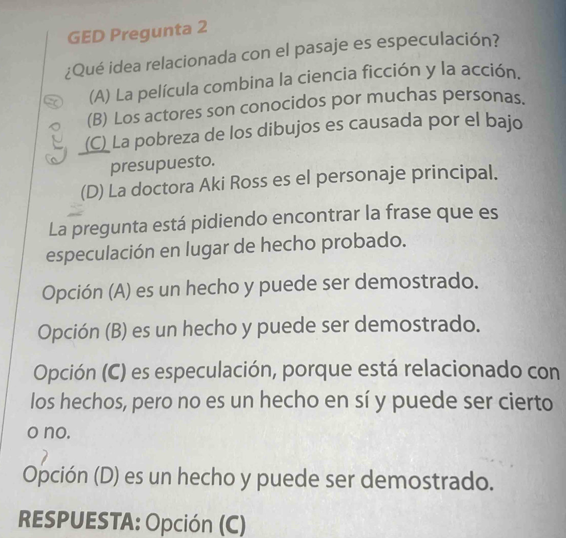 GED Pregunta 2
¿Qué idea relacionada con el pasaje es especulación?
(A) La película combina la ciencia ficción y la acción.
(B) Los actores son conocidos por muchas personas.
(C) La pobreza de los dibujos es causada por el bajo
presupuesto.
(D) La doctora Aki Ross es el personaje principal.
La pregunta está pidiendo encontrar la frase que es
especulación en lugar de hecho probado.
Opción (A) es un hecho y puede ser demostrado.
Opción (B) es un hecho y puede ser demostrado.
Opción (C) es especulación, porque está relacionado con
los hechos, pero no es un hecho en sí y puede ser cierto
o no.
Opción (D) es un hecho y puede ser demostrado.
RESPUESTA: Opción (C)