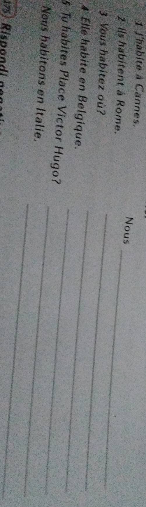 l'habite à Cannes. 
Nous 
2 Ils habitent à Rome. 
3. Vous habitez où? 
_ 
_ 
4 Elle habite en Belgique. 
_ 
5 Tu habites Place Victor Hugo? 
_ 
_ 
Nous habitons en Italie. 
_ 
175) Rispondi