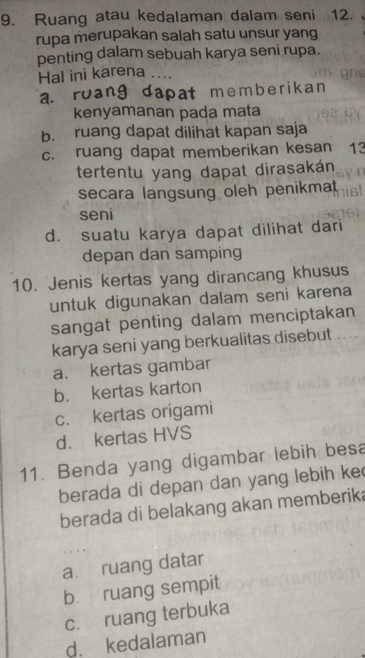 Ruang atau kedalaman dalam seni 12.
rupa merupakan salah satu unsur yang
penting dalam sebuah karya seni rupa.
Hal ini karena ....
a. roang dapat memberikan 
kenyamanan pada mata
b. ruang dapat dilihat kapan saja
c. ruang dapat memberikan kesan 13
tertentu yang dapat dirasakán
secara langsung oleh penikmat
seni
d. suatu karya dapat dilihat dari
depan dan samping
10. Jenis kertas yang dirancang khusus
untuk digunakan dalam seni karena
sangat penting dalam menciptakan
karya seni yang berkualitas disebut .. ..
a. kertas gambar
b. kertas karton
c. kertas origami
d. kertas HVS
11. Benda yang digambar lebih besa
berada di depan dan yang lebih ke
berada di belakang akan memberika
a. ruang datar
bù ruang sempit
c. ruang terbuka
d. kedalaman