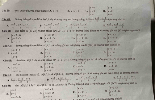 trục Ox có phương trình tham số:A. x=0 B. y+z=0. C. beginarrayl x=0 y=0. z=tendarray. D. beginarrayl x=t y=0 z=0endarray.
Câu 40: Đường thẳng đi qua điểm M(2,1,-1) và song song với đường thắng d: (x-1)/-1 = (y+1)/2 = (z-2)/-1  có phương trình là:
A.  (x+2)/-1 = (y+1)/2 =frac z-1(-1)^(□) B.  x/1 = (y-5)/-2 = (z+3)/1  C.  (x+1)/2 = (y-2)/1 = (z+1)/-1  D.  (x-2)/1 = (y-1)/-1 = (z+1)/2 
Câu 41: cho điểm M(2,-2,1) và mặt phẳng (P) :2x-3y-z+1=0. Đường thắng đi qua M và vuỡng góc với (P) có phương trình là
A. beginarrayl x=2+2r y=2-3t. z=1-tendarray. B. beginarrayl x=2+2t y=-2-3t. z=1-tendarray. C. beginarrayl x=2+2t y=-2+3t. z=1+tendarray. D. beginarrayl x=2+2t y=-3-2t. z=-1+tendarray.
Câu 42: đường thắng đi qua điểm A(1,1,1) và vuỡng góc với mặt phẳng tọa độ (a_y) có phương trình tham số là
A. beginarrayl x=1+t y=1 z=1endarray. . B. beginarrayl x=1 y=1 z=1+iendarray. C. beginarrayl x=1+t y=1. z=1endarray. D. beginarrayl x=1+t y=1+t. z=1endarray.
Câu 43: cho điểm M(3,2,-1) và mặt phẳng (P) :x+z-2=0 4. Đường thắng đi qua M và vuỡng góc với (P) có phương trình là
A. beginarrayl x=3+t y=2 z=-1+tendarray. B. beginarrayl x=3+t y=2+t. z=-1endarray. C. beginarrayl x=3+t y=2t z=1-tendarray. D. beginarrayl x=3+t y=1+2t z=-tendarray.
Câu 44: cho ba điểm A(1;2;-1) B(3,0,1) và C(2,2,-2). Đường thắng đi qua A và vuỡng gốc với mặt (ABC) có phương trình là
A.  (x-1)/1 = (y-2)/-2 = (z+1)/3 . B.  (x+1)/1 = (y+2)/2 = (z-1)/1 . C.  (x-1)/1 = (y-2)/2 = (z-1)/-1 . D.  (x-1)/1 = (y-2)/2 = (z+1)/1 .
Câu 45; cho A(0;0;2),B(2;1;0),C(1;2;-1) và D(2,0,-2) Đường thắng đi qua A và vuỡng góc với AC CD) có phương trình là
A. beginarrayl x=3 y=2 z=-1+2iendarray. B beginarrayl x=3+3t y=2+2t. z=1-tendarray. C. beginarrayl x=3t y=2t z=2+tendarray. D. beginarrayl x=3+3t y=-2+2t. z=1-tendarray.
hi có nhương trình là