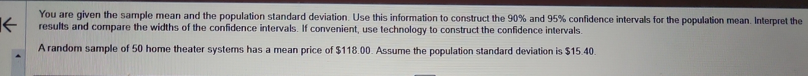 You are given the sample mean and the population standard deviation. Use this information to construct the 90% and 95% confidence intervals for the population mean. Interpret the 
results and compare the widths of the confidence intervals. If convenient, use technology to construct the confidence intervals. 
A random sample of 50 home theater systems has a mean price of $118.00. Assume the population standard deviation is $15.40.