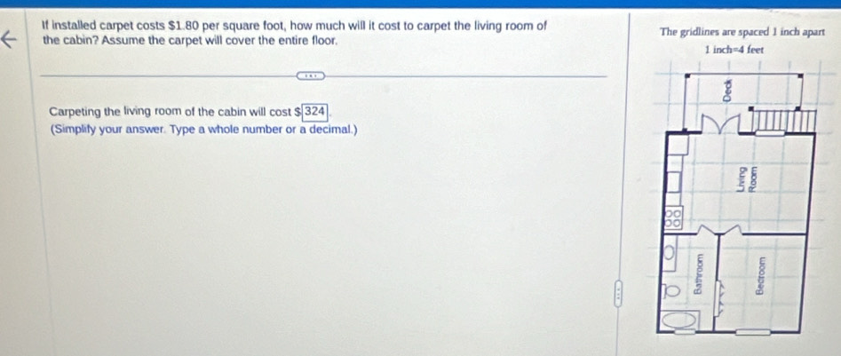 If installed carpet costs $1.80 per square foot, how much will it cost to carpet the living room of The gridlines are spaced 1 inch apart 
the cabin? Assume the carpet will cover the entire floor. 
Carpeting the living room of the cabin will cost $ 324
(Simplify your answer. Type a whole number or a decimal.)