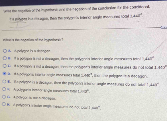 Write the negation of the hypothesis and the negation of the conclusion for the conditional.
If a polygon is a decagon, then the polygon's interior angle measures total 1,440°. 
What is the negation of the hypothesis?
A. A polygon is a decagon.
B. If a polygon is not a decagon, then the polygon's interior angle measures total 1,440°.
C. If a polygon is not a decagon, then the polygon's interior angle measures do not total 1,440°
D. If a polygon's interior angle measures total 1,440° , then the polygon is a decagon.
E. If a polygon is a decagon, then the polygon's interior angle measures do not total 1,440°.
F. A polygon's interior angle measures total 1,440°.
G. A polygon is not a decagon.
H. A polygon's interior angle measures do not total 1,440°.