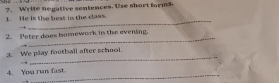 Write negative sentences. Use short forms 
_ 
1. He is the best in the class. 
_ 
2. Peter does homework in the evening. 
_ 
3. We play football after school. 
_ 
4. You run fast.