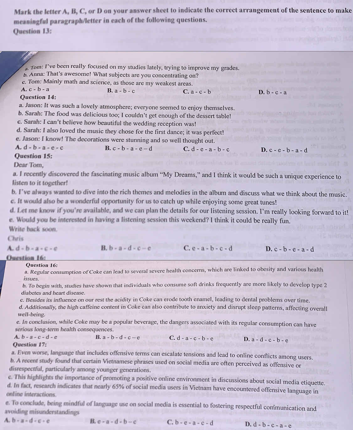 Mark the letter A, B, C, or D on your answer sheet to indicate the correct arrangement of the sentence to make
meaningful paragraph/letter in each of the following questions.
Question 13:
Tom: I’ve been really focused on my studies lately, trying to improve my grades.
b. Anna: That’s awesome! What subjects are you concentrating on?
e. Tom: Mainly math and science, as those are my weakest areas.
A. c-b-a B. a-b-c C. a-c-b D. b-c-a
Question 14:
a. Jason: It was such a lovely atmosphere; everyone seemed to enjoy themselves.
b. Sarah: The food was delicious too; I couldn’t get enough of the dessert table!
c. Sarah: I can’t believe how beautiful the wedding reception was!
d. Sarah: I also loved the music they chose for the first dance; it was perfect!
e. Jason: I know! The decorations were stunning and so well thought out.
A. d-b-a-e-c B. c-b-a-e-d C. d-e-a-b-c D. c-e-b-a-d
Question 15:
Dear Tom,
a. I recently discovered the fascinating music album “My Dreams,” and I think it would be such a unique experience to
listen to it together!
b. I've always wanted to dive into the rich themes and melodies in the album and discuss what we think about the music.
c. It would also be a wonderful opportunity for us to catch up while enjoying some great tunes!
d. Let me know if you’re available, and we can plan the details for our listening session. I’m really looking forward to it!
e. Would you be interested in having a listening session this weekend? I think it could be really fun.
Write back soon.
Chris
A. d-b-a-c=e B. b-a-d-e-e C. e-a-b-c-d D. c-b-e-a-d
Ouestion 16:
Question 16:
a. Regular consumption of Coke can lead to several severe health concerns, which are linked to obesity and various health
issues.
b. To begin with, studies have shown that individuals who consume soft drinks frequently are more likely to develop type 2
diabetes and heart disease.
c. Besides its influence on our rest the acidity in Coke can erode tooth enamel, leading to dental problems over time.
d. Additionally, the high caffeine content in Coke can also contribute to anxiety and disrupt sleep patterns, affecting overall
well-being.
e. In conclusion, while Coke may be a popular beverage, the dangers associated with its regular consumption can have
serious long-term health consequences.
A. b-a-c-d-e B. a-b-d-c-e C. d-a-c-b-e D. a-d-c-b-e
Question 17:
a. Even worse, language that includes offensive terms can escalate tensions and lead to online conflicts among users.
b. A recent study found that certain Vietnamese phrases used on social media are often perceived as offensive or
disrespectful, particularly among younger generations.
c. This highlights the importance of promoting a positive online environment in discussions about social media etiquette.
d. In fact, research indicates that nearly 65% of social media users in Vietnam have encountered offensive language in
online interactions.
e. To conclude, being mindful of language use on social media is essential to fostering respectful communication and
avoiding misunderstandings
A. b-a-d-c-e B. e-a-d-b-c C. b-e-a-c-d D. d-b-c-a-e