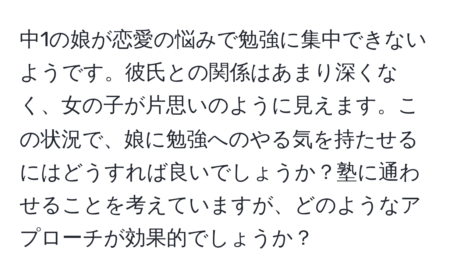 中1の娘が恋愛の悩みで勉強に集中できないようです。彼氏との関係はあまり深くなく、女の子が片思いのように見えます。この状況で、娘に勉強へのやる気を持たせるにはどうすれば良いでしょうか？塾に通わせることを考えていますが、どのようなアプローチが効果的でしょうか？