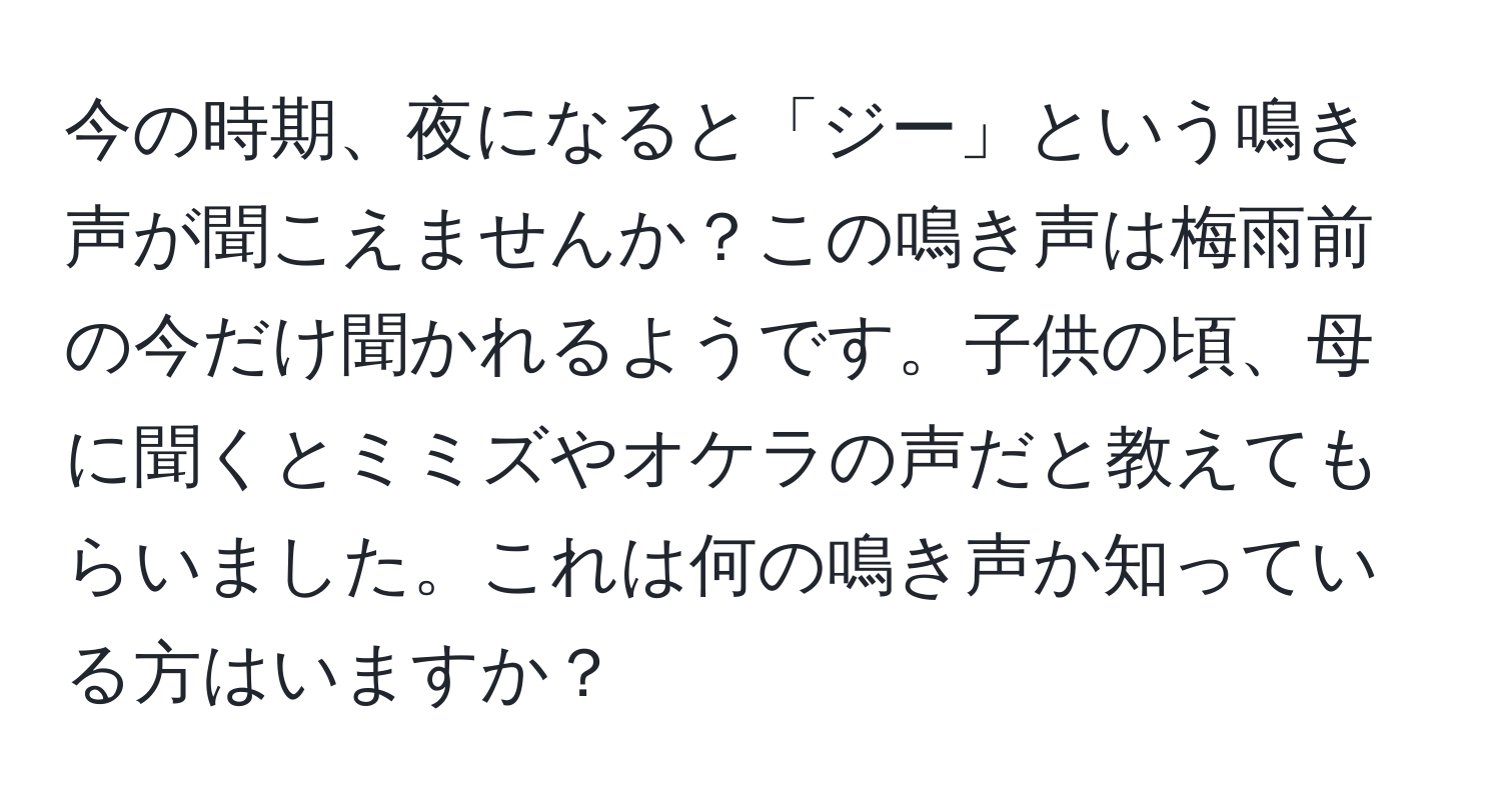 今の時期、夜になると「ジー」という鳴き声が聞こえませんか？この鳴き声は梅雨前の今だけ聞かれるようです。子供の頃、母に聞くとミミズやオケラの声だと教えてもらいました。これは何の鳴き声か知っている方はいますか？