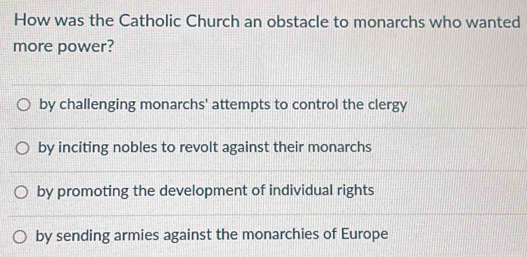 How was the Catholic Church an obstacle to monarchs who wanted
more power?
by challenging monarchs' attempts to control the clergy
by inciting nobles to revolt against their monarchs
by promoting the development of individual rights
by sending armies against the monarchies of Europe