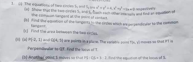 The equations of two circles S_1 and S_2 are x^2+y^2=4, x^2+y^2-2x=0 respectively. 
(a) Show that the two circles S_1 and S_2 touch each other internally and find an equation of 
the common tangent at the point of contact. 
(b) Find the equation of the tangents to the circles which are perpendicular to the common 
tangent. 
(c) Find the area between the two circles. 
(ii) (a) P(-2,1) and Q(4,5) are points in a plane. The variable point T(x,y) moves so that PT is 
Perpendicular to QT. Find the locus of T. 
(b) Another goint S moves so that PS:QS=3:2. Find the equation of the locus of S.