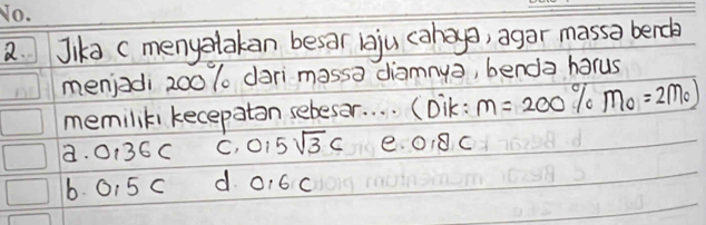 Jika (menyalakan besar lju cahao, agar massa berch
menjadi 200 % dari massa diamnya, benda harus
memiliki kecepaton sebesar. . . . (Dik: m=200% m_0=2m_0
a. 0136C C. 0,5sqrt(3)c e. ① 8C
6. 015 c d 0,6C