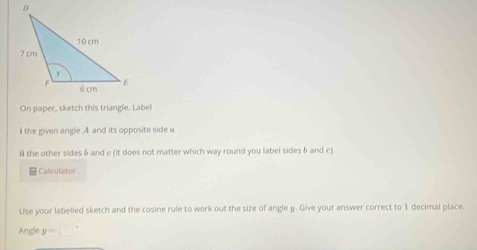 On paper, sketch this triangle. Label 
i the given angle A and its opposite side a
f the other sides & and c (it does not matter which way round you label sides b and c). 
Calculator 
Use your labelied sketch and the cosine rule to work out the size of angle y. Give your answer correct to 1 decimal place. 
Angle y=□°