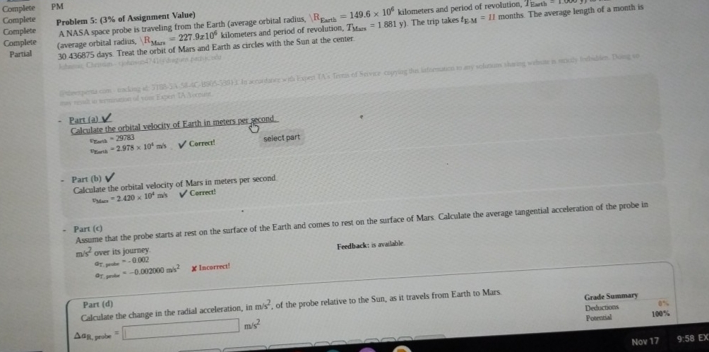 Complete PM 
A NASA space probe is traveling from the Earth (average orbital radius, |R_Earth=149.6* 10^6 kilometers and period of revolution, 1Earth-1.00
Complete 
Complete Problem 5: (3% of Assignment Value) 
Complete (average orbital radius, R_Mars=227 .9x 10^6 kilometers and period of revolution, T_Mars=1.881y) ). The trip takes t_E-M=11 months. The average length of a month is 
Partial 30.436875 days. Treat the orbit of Mars and Earth as circles with the Sun at the center 
paguna pacísic ido 
O theexperta com / tracking id: H In accurdance with Expert TA's Terns of Service copying this information to any solutions sharing webste is sticlly forbabden. Doing so 
mas resslt in termination of your Expen TA A ecmunt 
Part (a) 
Calculate the orbital velocity of Earth in meters per second.
=29783
VEarth =2.978* 10^4m/s V Correct! 
Dearth select part 
. Part (b) 
Calculate the orbital velocity of Mars in meters per second. 
UMars =2.420* 10^4 mv° √ Correct! 
Assume that the probe starts at rest on the surface of the Earth and comes to rest on the surface of Mars. Calculate the average tangential acceleration of the probe in 
- Part (c)
m/s^2 over its journey. 
GT. prube =-0.002 Feedback: is available. 
@T. probe =-0.002000m/s^2 ✘Incorrect! 
Part (d)
△ a_R,probe=□ m/s^2 Calculate the change in the radial acceleration, in m/s^2 , of the probe relative to the Sun, as it travels from Earth to Mars. Grade Summary 
Deductions 100%
Potential 
Nov 17 9:58 EX