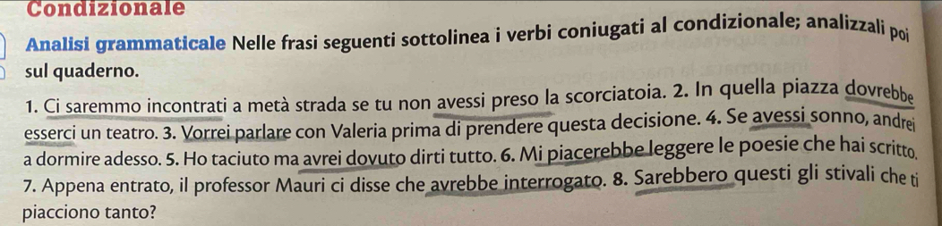 Condizionale 
Analisi grammaticale Nelle frasi seguenti sottolinea i verbi coniugati al condizionale; analizzali poi 
sul quaderno. 
1. Ci saremmo incontrati a metà strada se tu non avessi preso la scorciatoia. 2. In quella piazza dovrebbe 
esserci un teatro. 3. Vorrei parlare con Valeria prima di prendere questa decisione. 4. Se avessi sonno, andrei 
a dormire adesso. 5. Ho taciuto ma avrei dovuto dirti tutto. 6. Mi piacerebbe leggere le poesie che hai scritto 
7. Appena entrato, il professor Mauri ci disse che avrebbe interrogato. 8. Sarebbero questi gli stivali che ti 
piacciono tanto?