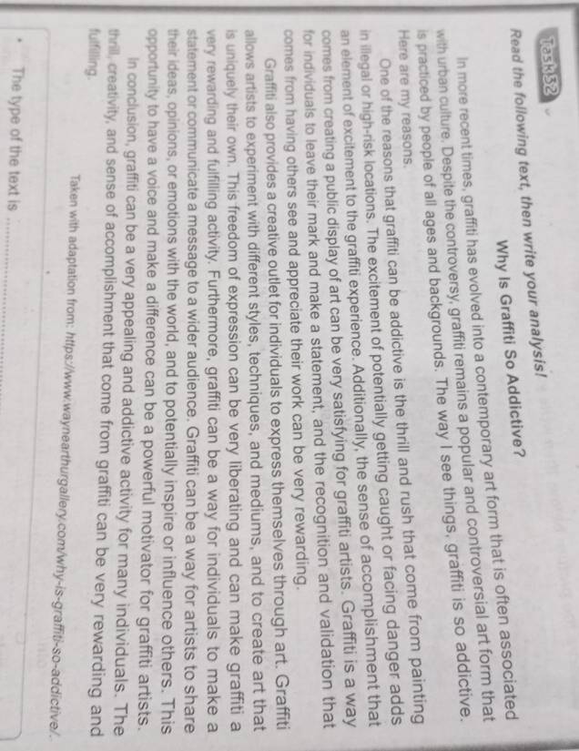 Task 52 
Read the following text, then write your analysis! 
Why Is Graffiti So Addictive? 
In more recent times, graffiti has evolved into a contemporary art form that is often associated 
with urban culture. Despite the controversy, graffiti remains a popular and controversial art form that 
is practiced by people of all ages and backgrounds. The way I see things, graffiti is so addictive. 
Here are my reasons. 
One of the reasons that graffiti can be addictive is the thrill and rush that come from painting 
in illegal or high-risk locations. The excitement of potentially getting caught or facing danger adds 
an element of excitement to the graffiti experience. Additionally, the sense of accomplishment that 
comes from creating a public display of art can be very satisfying for graffiti artists. Graffiti is a way 
for individuals to leave their mark and make a statement, and the recognition and validation that 
comes from having others see and appreciate their work can be very rewarding. 
Graffiti also provides a creative outlet for individuals to express themselves through art. Graffiti 
allows artists to experiment with different styles, techniques, and mediums, and to create art that 
is uniquely their own. This freedom of expression can be very liberating and can make graffiti a 
very rewarding and fulfilling activity. Furthermore, graffiti can be a way for individuals to make a 
statement or communicate a message to a wider audience. Graffiti can be a way for artists to share 
their ideas, opinions, or emotions with the world, and to potentially inspire or influence others. This 
opportunity to have a voice and make a difference can be a powerful motivator for graffiti artists. 
In conclusion, graffiti can be a very appealing and addictive activity for many individuals. The 
thrill, creativity, and sense of accomplishment that come from graffiti can be very rewarding and 
fulfilling. 
Taken with adaptation from: https://www.waynearthurgallery.com/why-is-graffiti-so-addictive/. 
The type of the text is_