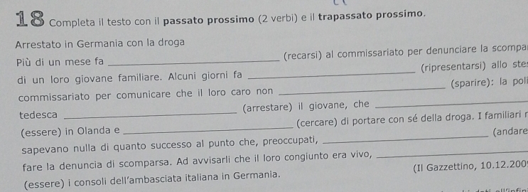 Completa il testo con il passato prossimo (2 verbi) e il trapassato prossimo. 
Arrestato in Germania con la droga 
Più di un mese fa _(recarsi) al commissariato per denunciare la scompa 
di un loro giovane familiare. Alcuni giorni fa _(ripresentarsi) allo ste 
commissariato per comunicare che il loro caro non _(sparire): la poli 
tedesca _(arrestare) il giovane, che 
_ 
(essere) in Olanda e _(cercare) di portare con sé della droga. I familiari r 
sapevano nulla di quanto successo al punto che, preoccupati, __(andare 
fare la denuncia di scomparsa. Ad avvisarli che il loro congiunto era vivo, 
(essere) i consoli dell’ambasciata italiana in Germania. (Il Gazzettino, 10.12.200