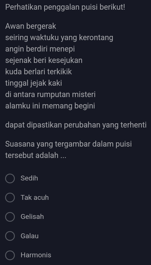 Perhatikan penggalan puisi berikut!
Awan bergerak
seiring waktuku yang kerontang
angin berdiri menepi
sejenak beri kesejukan
kuda berlari terkikik
tinggal jejak kaki
di antara rumputan misteri
alamku ini memang begini
dapat dipastikan perubahan yang terhenti
Suasana yang tergambar dalam puisi
tersebut adalah ...
Sedih
Tak acuh
Gelisah
Galau
Harmonis