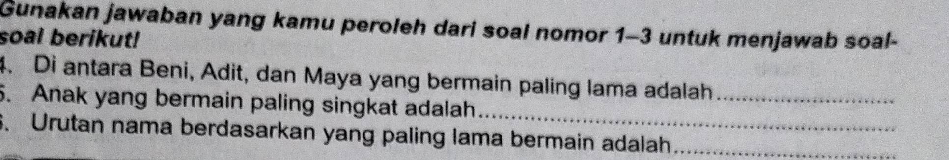 Gunakan jawaban yang kamu peroleh dari soal nomor 1-3 untuk menjawab soal- 
soal berikut! 
4. Di antara Beni, Adit, dan Maya yang bermain paling lama adalah_ 
5. Anak yang bermain paling singkat adalah_ 
6. Urutan nama berdasarkan yang paling lama bermain adalah_