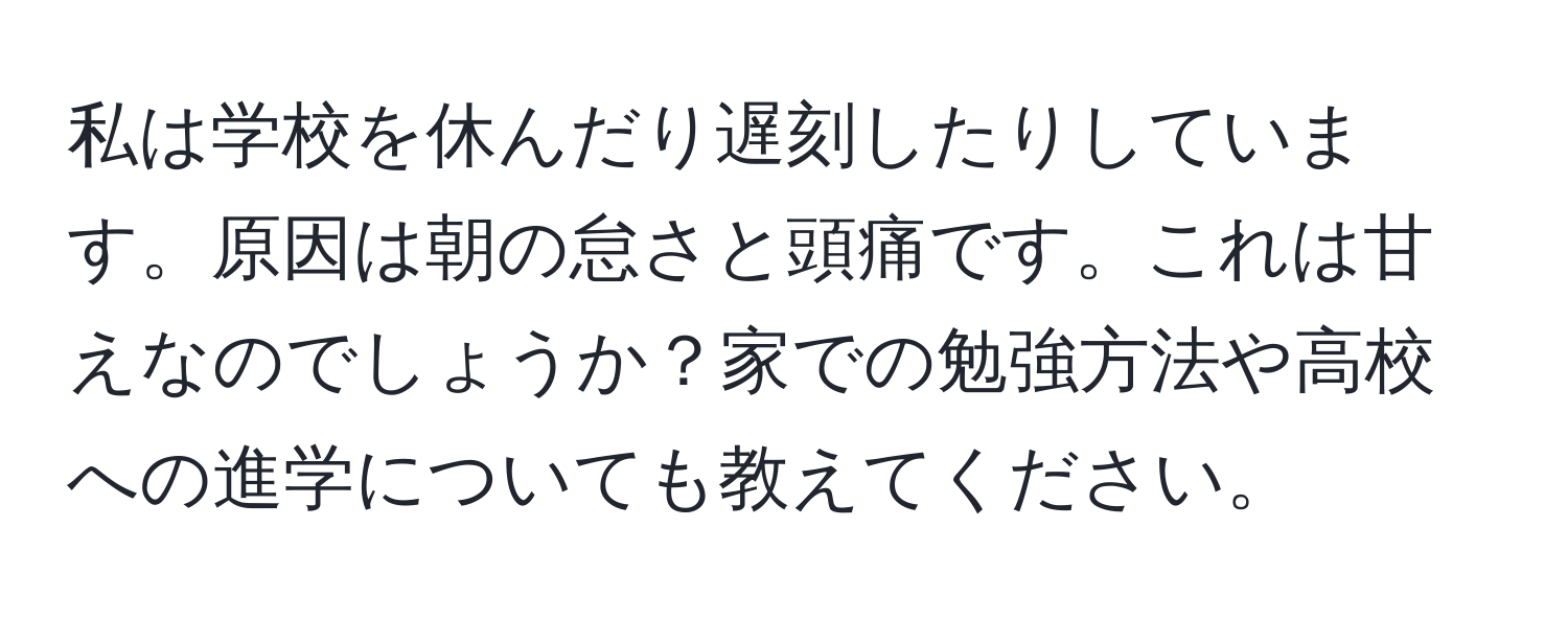 私は学校を休んだり遅刻したりしています。原因は朝の怠さと頭痛です。これは甘えなのでしょうか？家での勉強方法や高校への進学についても教えてください。