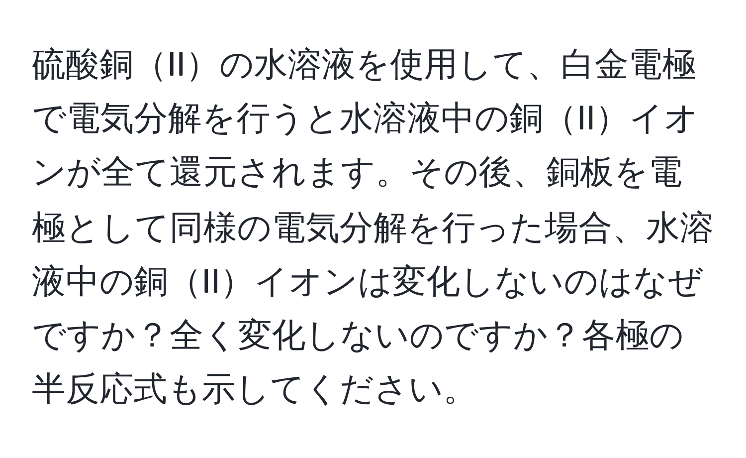 硫酸銅IIの水溶液を使用して、白金電極で電気分解を行うと水溶液中の銅IIイオンが全て還元されます。その後、銅板を電極として同様の電気分解を行った場合、水溶液中の銅IIイオンは変化しないのはなぜですか？全く変化しないのですか？各極の半反応式も示してください。