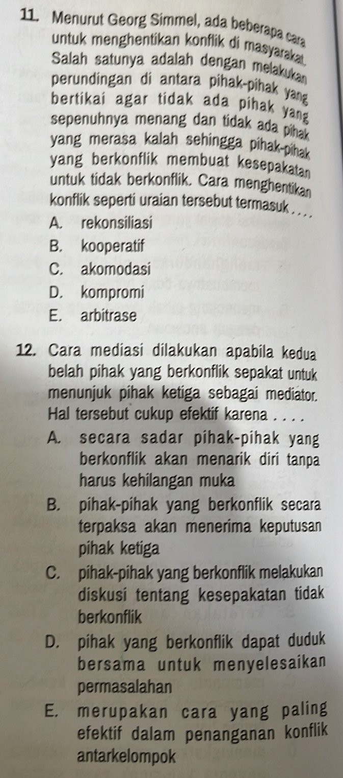 Menurut Georg Simmel, ada beberapa cara
untuk menghentikan konflik di masyarakat.
Salah satunya adalah dengan melakukan
perundingan di antara pihak-pihak yang
bertikai agar tidak ada pihak yang
sepenuhnya menang dan tidak ada pihak 
yang merasa kalah sehingga pihak-pihak 
yang berkonflik membuat kesepakatan
untuk tidak berkonflik. Cara menghentikan
konflik seperti uraian tersebut termasuk . . . .
A. rekonsiliasi
B. kooperatif
C. akomodasi
D. kompromi
E. arbitrase
12. Cara mediasi dilakukan apabila kedua
belah pihak yang berkonflik sepakat untuk
menunjuk pihak ketiga sebagai mediator.
Hal tersebut cukup efektif karena . . . .
A. secara sadar pihak-pihak yang
berkonflik akan menarik diri tanpa
harus kehilangan muka
B. pihak-pihak yang berkonflik secara
terpaksa akan menerima keputusan
pihak ketiga
C. pihak-pihak yang berkonflik melakukan
diskusi tentang kesepakatan tidak
berkonflik
D. pihak yang berkonflik dapat duduk
bersama untuk menyelesaikan
permasalahan
E. merupakan cara yang paling
efektif dalam penanganan konflik
antarkelompok