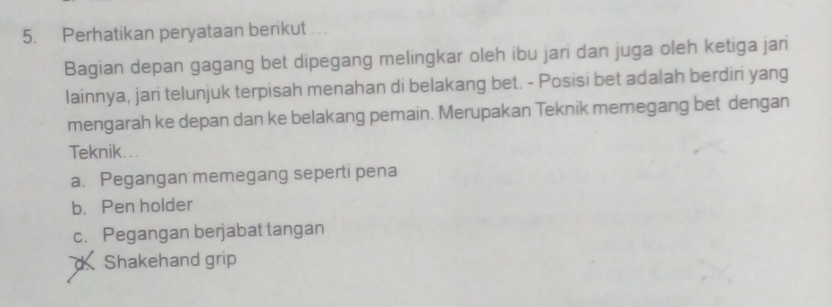 Perhatikan peryataan berikut ...
Bagian depan gagang bet dipegang melingkar oleh ibu jari dan juga oleh ketiga jari
lainnya, jari telunjuk terpisah menahan di belakang bet. - Posisi bet adalah berdiri yang
mengarah ke depan dan ke belakang pemain. Merupakan Teknik memegang bet dengan
Teknik...
a. Pegangan memegang seperti pena
b. Pen holder
c. Pegangan berjabat tangan
d Shakehand grip