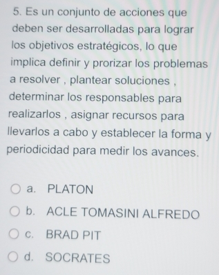 Es un conjunto de acciones que
deben ser desarrolladas para lograr
los objetivos estratégicos, lo que
implica definir y prorizar los problemas
a resolver , plantear soluciones ,
determinar los responsables para
realizarlos , asignar recursos para
llevarlos a cabo y establecer la forma y
periodicidad para medir los avances.
a. PLATON
b. ACLE TOMASINI ALFREDO
c. BRAD PIT
d. SOCRATES