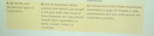 partnership. 
4. a) Identify and b) List the businesses whose c) Choose one of the Crown corporations 
describe four types of products and services you bought mentioned on page 54. Prepare a radio 
corporations. in the past week. How many of advertisement that teils what services the 
these businesses are corporations? corporation provides. 
Classify these corporations as 
public, private, Crown, or 
municipal.