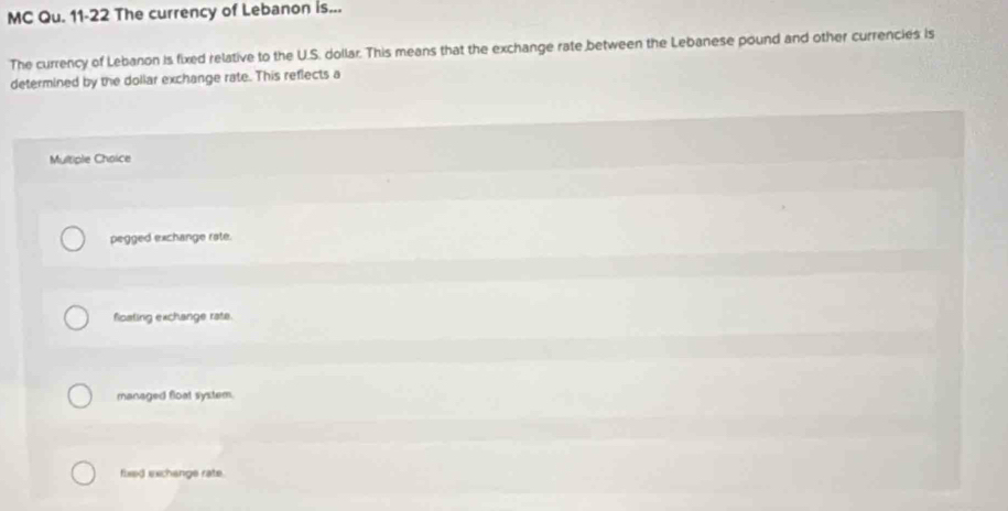 MC Qu. 11-22 The currency of Lebanon is...
The currency of Lebanon is fixed relative to the U.S. dollar. This means that the exchange rate between the Lebanese pound and other currencies is
determined by the dollar exchange rate. This reflects a
Multiple Choice
pegged exchange rate.
fioating exchange rate.
managed float system.
fixed exchangs rate